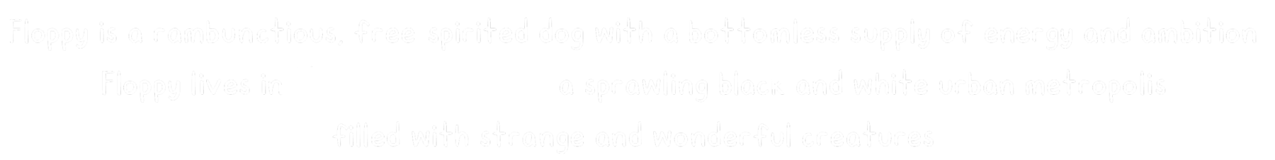 Floppy is a rambunctious, free-spirited dog with a bottomless supply of energy and ambition. Floppy lives in New Bark City, a sprawling black and white urban metropolis filled with strange and wonderful creatures.